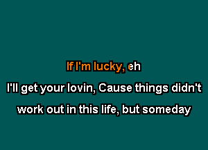 lfl'm lucky, eh

I'll get your lovin, Cause things didn't

work out in this life, but someday