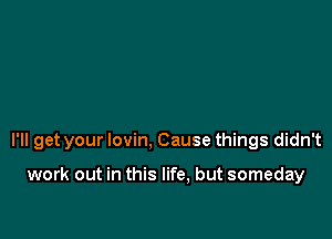 I'll get your lovin, Cause things didn't

work out in this life, but someday