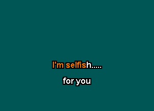 I'm selfish .....

for you