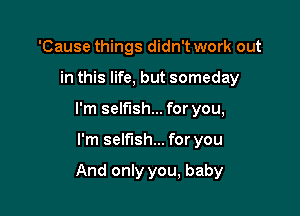 'Cause things didn't work out
in this life, but someday
I'm selfish... for you,

I'm selfish... for you

And only you, baby