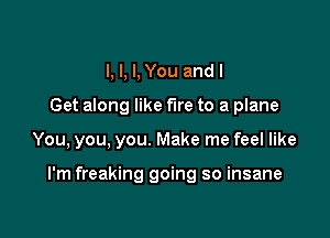 I, I, I, You and I
Get along like fire to a plane

You, you, you. Make me feel like

I'm freaking going so insane