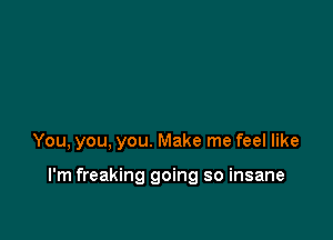 You, you, you. Make me feel like

I'm freaking going so insane