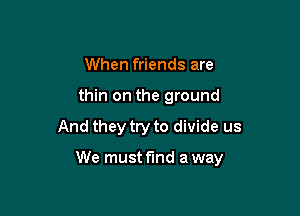 When friends are
thin on the ground

And they try to divide us

We must fund a way