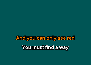 And you can only see red

You must find a way