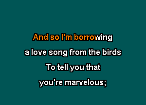 And so I'm borrowing

a love song from the birds
To tell you that

you're marvelous