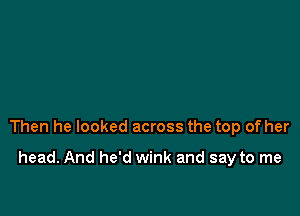 Then he looked across the top of her

head. And he'd wink and say to me