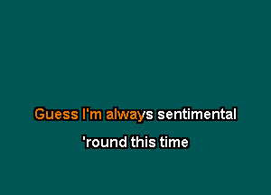 Guess I'm always sentimental

'round this time