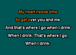 My heart needs time

to get over you and me

And that's where I go when I drink
When I drink, That's where I go,
When I drink.