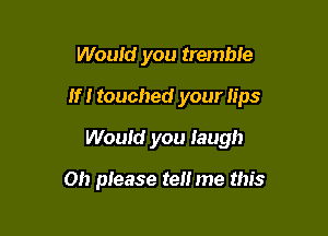 Woufd you tremble

If! touched your lips

Would you laugh

on please tell me this