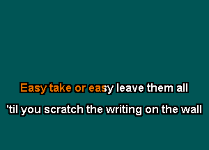 Easy take or easy leave them all

'til you scratch the writing on the wall