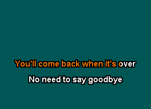 You'll come back when it's over

No need to say goodbye