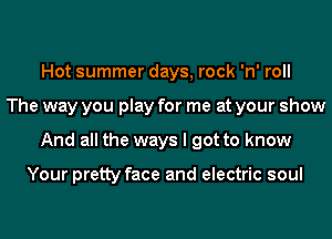 Hot summer days, rock 'n' roll
The way you play for me at your show
And all the ways I got to know

Your pretty face and electric soul
