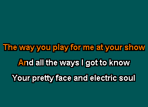 The way you play for me at your show

And all the ways I got to know

Your pretty face and electric soul