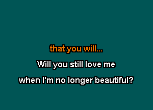 that you will...

Will you still love me

when I'm no longer beautiful?