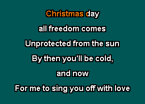 Christmas day
all freedom comes
Unprotected from the sun
By then you'll be cold,

and now

For me to sing you offwith love