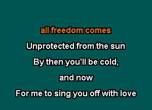 all freedom comes
Unprotected from the sun
By then you'll be cold,

and now

For me to sing you offwith love