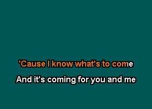 'Cause I know what's to come

And it's coming for you and me