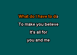 What do I have to do

To make you believe

It's all for

you and me