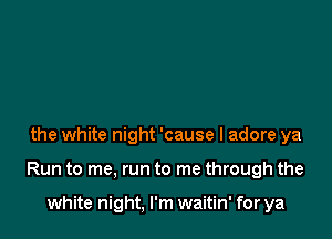 the white night 'cause I adore ya

Run to me, run to me through the

white night, I'm waitin' for ya