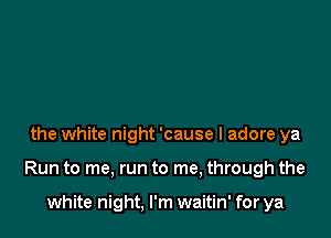 the white night 'cause I adore ya

Run to me, run to me, through the

white night, I'm waitin' for ya