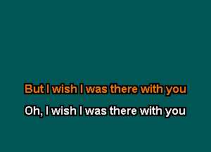 But I wish I was there with you

Oh, I wish I was there with you