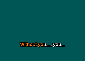 Without you ..... you...