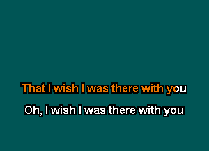 That I wish I was there with you

Oh, I wish I was there with you