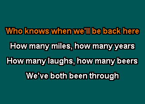 Who knows when we'll be back here
How many miles, how many years
How many laughs, how many beers

We've both been through