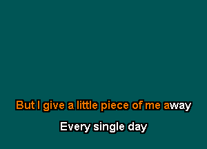 But I give a little piece of me away

Every single day