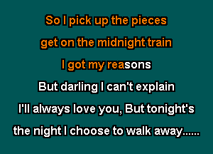 So I pick up the pieces
get on the midnight train
I got my reasons
But darling I can't explain
I'll always love you, But tonight's

the night I choose to walk away ......