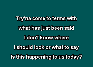 Try'na come to terms with
what hasjust been said
I don't know where
I should look or what to say

Is this happening to us today?