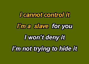 I cannot contra! it
Fm a slave for you

I won't deny it

I'm not trying to hide it
