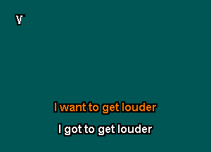 lwant to get louder

I got to get louder
