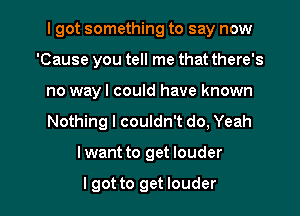 I got something to say now
'Cause you tell me that there's
no way I could have known

Nothing I couldn't do, Yeah

lwant to get louder

I got to get louder l