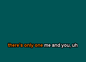 there's only one me and you, uh