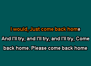 I would, Just come back home

And I'll try, and I'll try, and I'll try, Come

back home. Please come back home