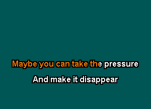 Maybe you can take the pressure

And make it disappear