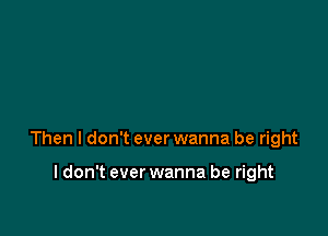 Then I don't ever wanna be right

I don't ever wanna be right