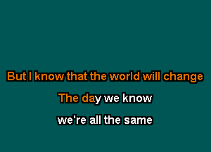 But I know that the world will change

The day we know

we're all the same