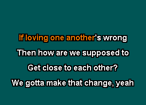 lfloving one another's wrong
Then how are we supposed to

Get close to each other?

We gotta make that change, yeah