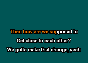 Then how are we supposed to

Get close to each other?

We gotta make that change, yeah