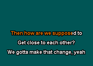 Then how are we supposed to

Get close to each other?

We gotta make that change, yeah