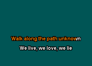 Walk along the path unknown

We live, we love, we lie