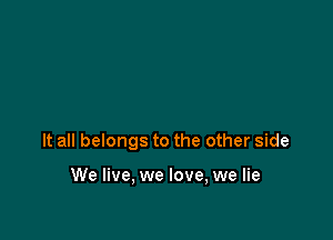 It all belongs to the other side

We live, we love, we lie
