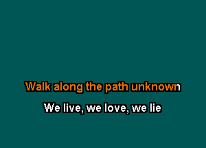 Walk along the path unknown

We live, we love, we lie