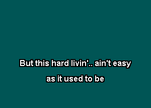 But this hard livin'.. ain't easy

as it used to be