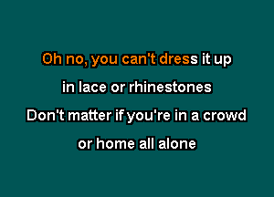 Oh no, you can't dress it up

in lace or rhinestones
Don't matter ifyou're in a crowd

or home all alone