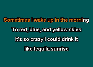 Sometimes Iwake up in the morning

To red, blue, and yellow skies
It's so crazyl could drink it

like tequila sunrise