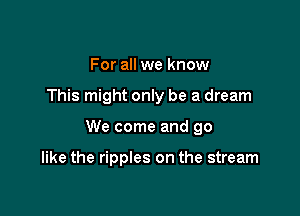 For all we know

This might only be a dream

We come and go

like the ripples on the stream