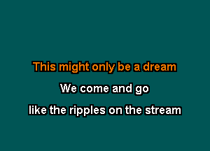 This might only be a dream

We come and go

like the ripples on the stream